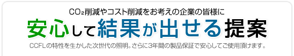 CO2削減やコスト削減をお考えの企業の皆様に 安心して結果が出せる提案 CCFLの特性を活かした次世代の照明。さらに3年間の製品保証で安心してご使用頂けます。